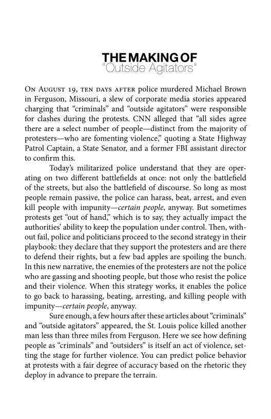 THE MAKING OF

O) Agitators"

"Outside Agi

   

On Avaust 19, TEN DAYS AFTER police murdered Michael Brown
in Ferguson, Missouri, a slew of corporate media stories appeared
charging that “criminals” and “outside agitators” were responsible
for clashes during the protests. CNN alleged that “all sides agree
there are a select number of people—distinct from the majority of
protesters—who are fomenting violence” quoting a State Highway
Patrol Captain, a State Senator, and a former FBI assistant director
to confirm this.

‘Today's militarized police understand that they are oper-
ating on two different battlefields at once: not only the battlefield
of the streets, but also the battlefield of discourse. So long as most
people remain passive, the police can harass, beat, arrest, and even
kill people with impunity—certain people, anyway. But sometimes
protests get “out of hand,” which is to say, they actually impact the
authorities’ ability to keep the population under control. Then, with-
out fail, police and politicians proceed to the second strategy in their
playbook: they declare that they support the protesters and are there
to defend their rights, but a few bad apples are spoiling the bunch.
In this new narrative, the enemies of the protesters are not the police
who are gassing and shooting people, but those who resist the police
and their violence, When this strategy works, it enables the police
to go back to harassing, beating, arresting, and killing people with
impunity—certain people, anyway.

Sure enough, a few hours after these articles about “criminals”
and “outside agitators” appeared, the St. Louis police killed another
man less than three miles from Ferguson. Here we see how defining
people as “criminals” and “outsiders” is itself an act of violence, set-
ting the stage for further violence. You can predict police behavior
at protests with a fair degree of accuracy based on the thetoric they
deploy in advance to prepare the terrain.

 
